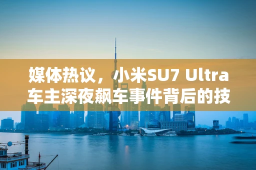 媒体热议，小米SU7 Ultra车主深夜飙车事件背后的技术伦理与安全考量