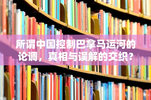 所谓中国控制巴拿马运河的论调，真相与误解的交织？