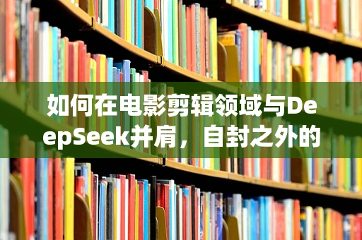 如何在电影剪辑领域与DeepSeek并肩，自封之外的专业探索