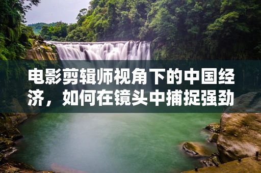 电影剪辑师视角下的中国经济，如何在镜头中捕捉强劲韧性与创新活力的瞬间？