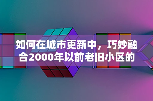 如何在城市更新中，巧妙融合2000年以前老旧小区的独特魅力？