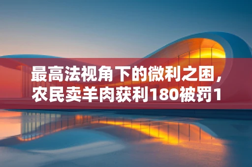 最高法视角下的微利之困，农民卖羊肉获利180被罚10万，法律边界何在？