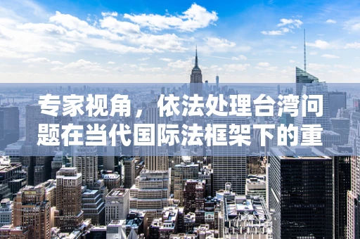 专家视角，依法处理台湾问题在当代国际法框架下的重要性日益凸显