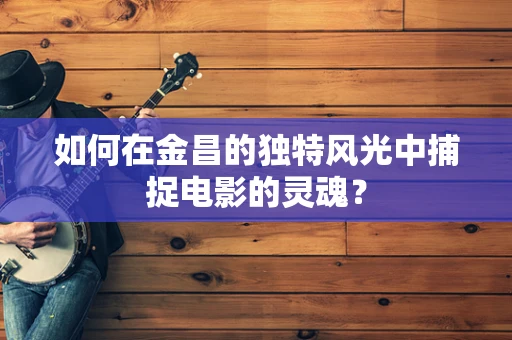 如何在金昌的独特风光中捕捉电影的灵魂？