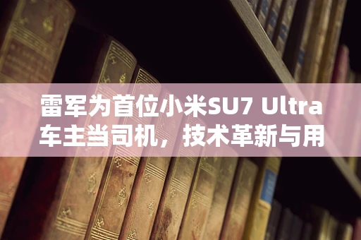 雷军为首位小米SU7 Ultra车主当司机，技术革新与用户体验的完美融合