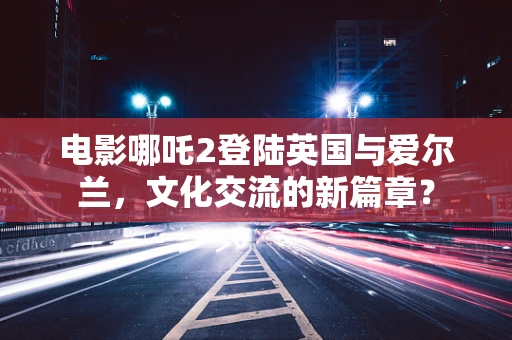 电影哪吒2登陆英国与爱尔兰，文化交流的新篇章？