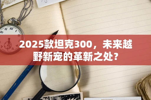 2025款坦克300，未来越野新宠的革新之处？