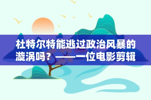 杜特尔特能逃过政治风暴的漩涡吗？——一位电影剪辑师的视角