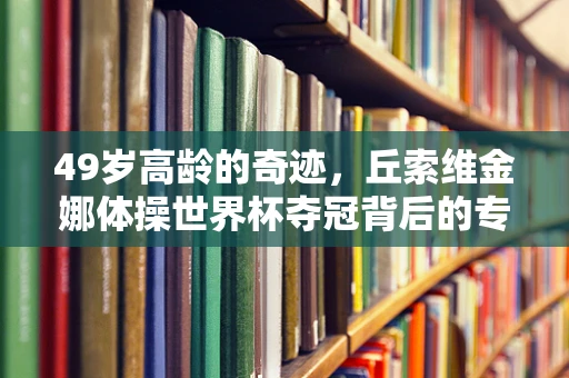 49岁高龄的奇迹，丘索维金娜体操世界杯夺冠背后的专业考量