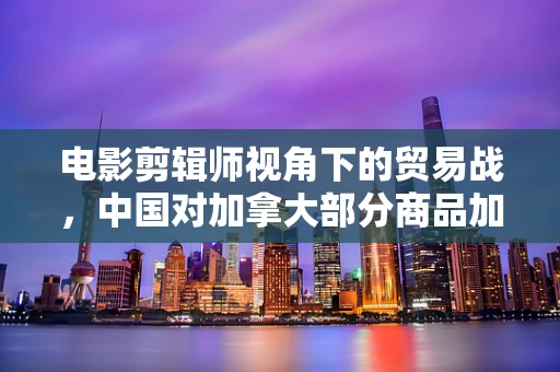 电影剪辑师视角下的贸易战，中国对加拿大部分商品加征100%关税的影响