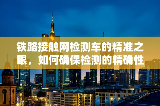 铁路接触网检测车的精准之眼，如何确保检测的精确性与安全性？