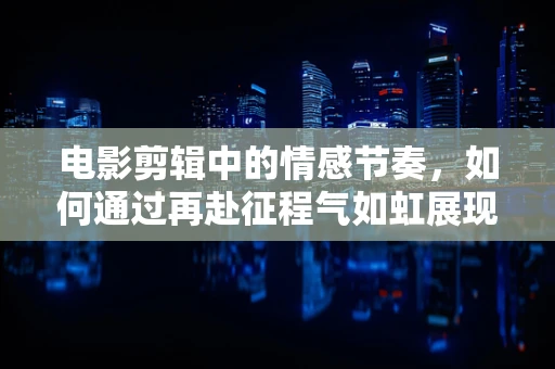 电影剪辑中的情感节奏，如何通过再赴征程气如虹展现角色不屈精神？