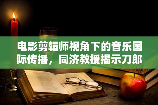 电影剪辑师视角下的音乐国际传播，同济教授揭示刀郎歌曲的海外魅力