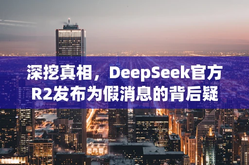 深挖真相，DeepSeek官方R2发布为假消息的背后疑云