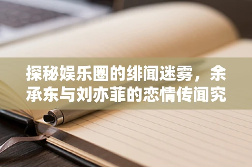 探秘娱乐圈的绯闻迷雾，余承东与刘亦菲的恋情传闻究竟是真是假？