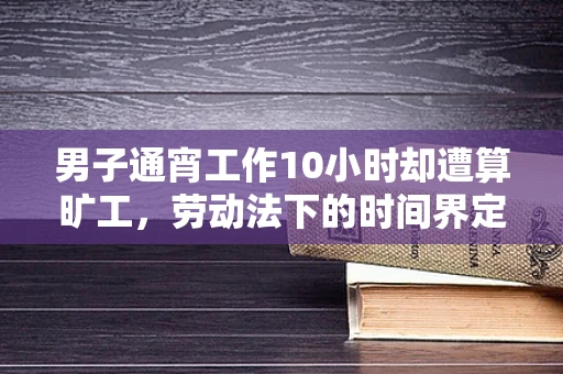 男子通宵工作10小时却遭算旷工，劳动法下的时间界定与权益保障