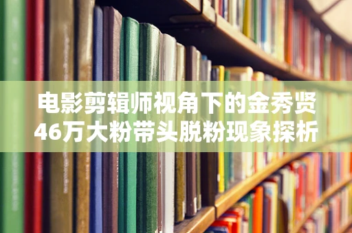 电影剪辑师视角下的金秀贤46万大粉带头脱粉现象探析