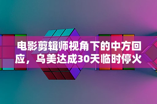 电影剪辑师视角下的中方回应，乌美达成30天临时停火共识的深层思考