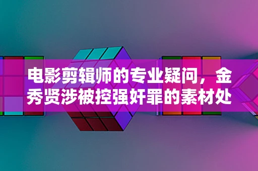 电影剪辑师的专业疑问，金秀贤涉被控强奸罪的素材处理与伦理考量