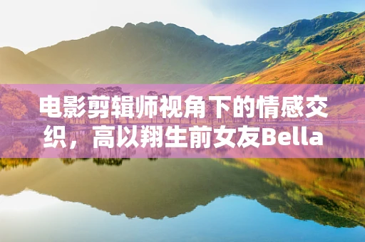 电影剪辑师视角下的情感交织，高以翔生前女友Bella官宣结婚的背后故事