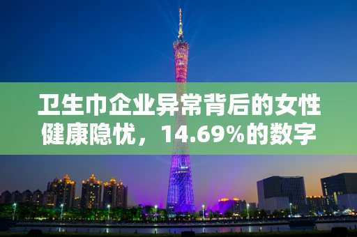 卫生巾企业异常背后的女性健康隐忧，14.69%的数字背后，我们该如何守护她的安心？