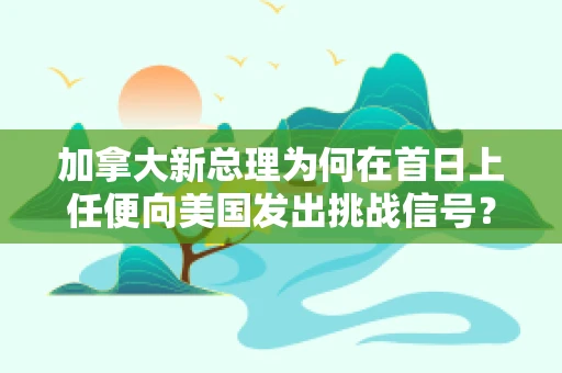 加拿大新总理为何在首日上任便向美国发出挑战信号？