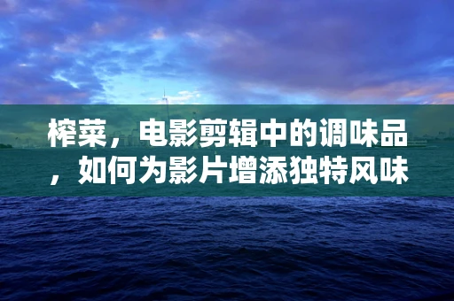 榨菜，电影剪辑中的调味品，如何为影片增添独特风味？