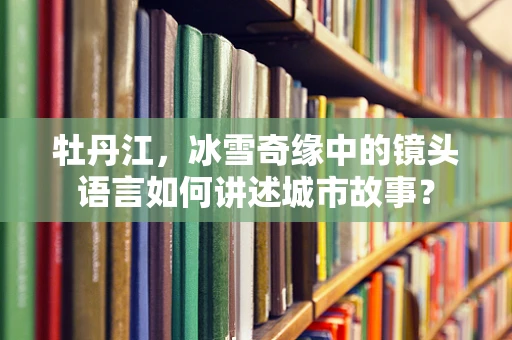 牡丹江，冰雪奇缘中的镜头语言如何讲述城市故事？