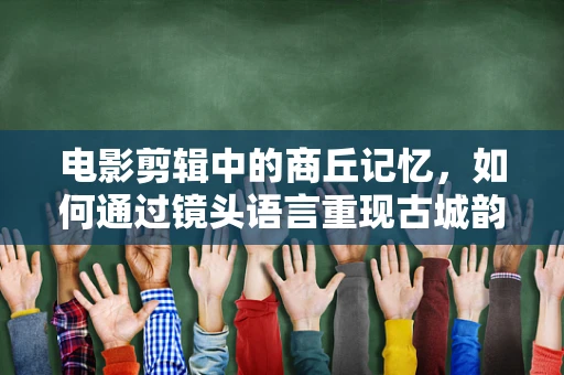 电影剪辑中的商丘记忆，如何通过镜头语言重现古城韵味？