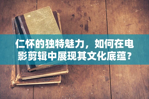 仁怀的独特魅力，如何在电影剪辑中展现其文化底蕴？