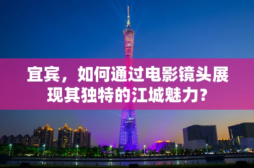 宜宾，如何通过电影镜头展现其独特的江城魅力？