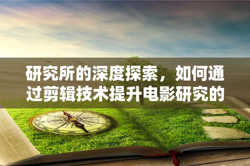 研究所的深度探索，如何通过剪辑技术提升电影研究的视觉叙事力？