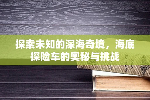 探索未知的深海奇境，海底探险车的奥秘与挑战