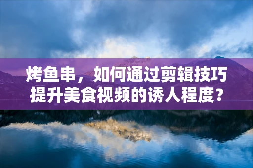 烤鱼串，如何通过剪辑技巧提升美食视频的诱人程度？