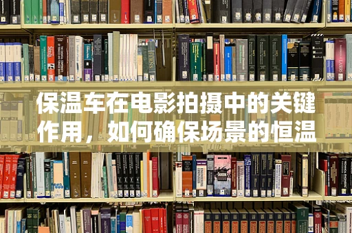 保温车在电影拍摄中的关键作用，如何确保场景的恒温与安全？