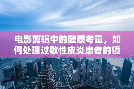 电影剪辑中的健康考量，如何处理过敏性皮炎患者的镜头？