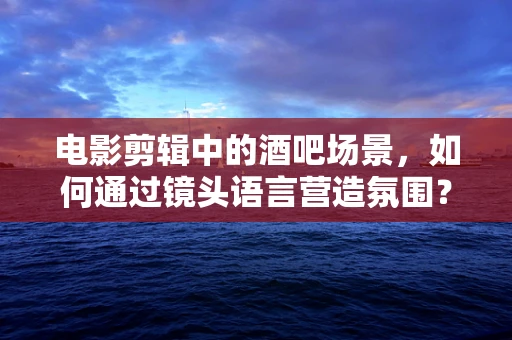 电影剪辑中的酒吧场景，如何通过镜头语言营造氛围？