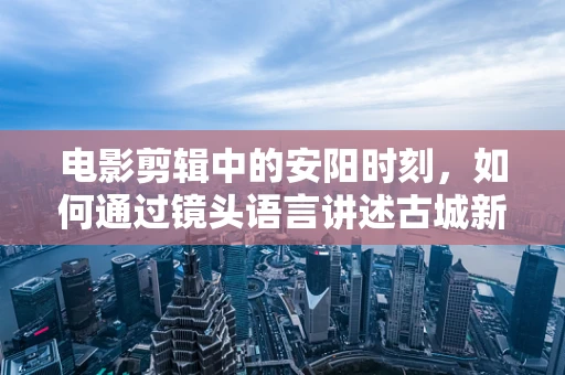 电影剪辑中的安阳时刻，如何通过镜头语言讲述古城新韵？