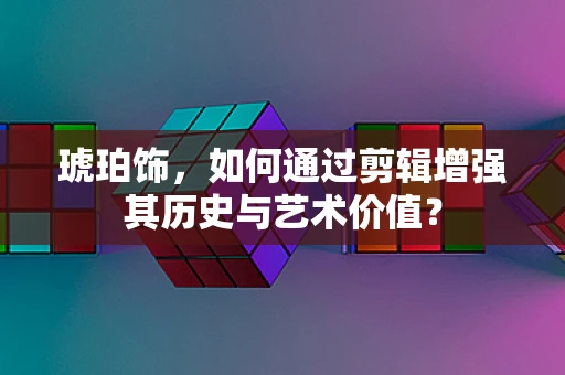 琥珀饰，如何通过剪辑增强其历史与艺术价值？