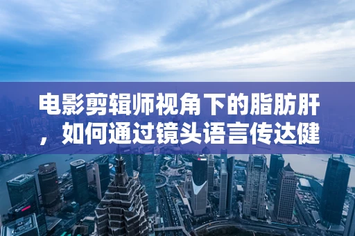 电影剪辑师视角下的脂肪肝，如何通过镜头语言传达健康警钟？