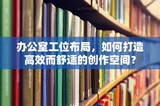 办公室工位布局，如何打造高效而舒适的创作空间？