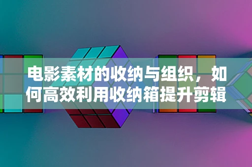 电影素材的收纳与组织，如何高效利用收纳箱提升剪辑效率？