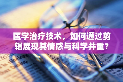 医学治疗技术，如何通过剪辑展现其情感与科学并重？