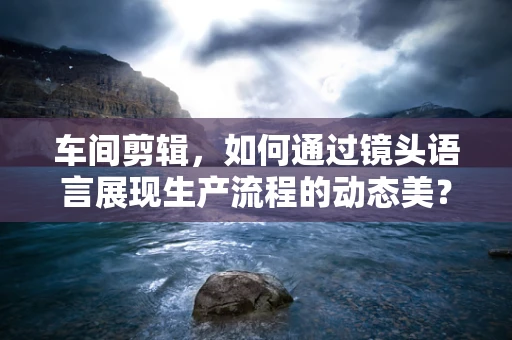 车间剪辑，如何通过镜头语言展现生产流程的动态美？