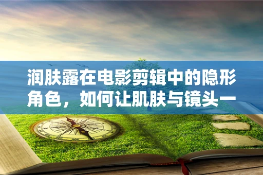 润肤露在电影剪辑中的隐形角色，如何让肌肤与镜头一样光彩照人？