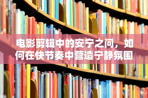 电影剪辑中的安宁之问，如何在快节奏中营造宁静氛围？