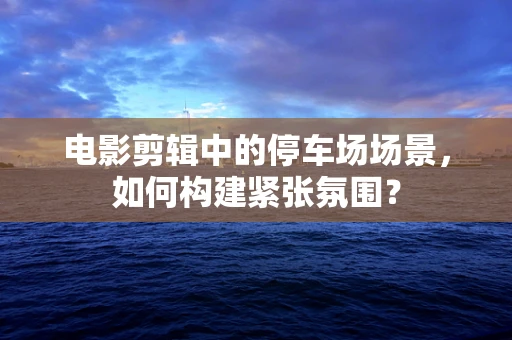 电影剪辑中的停车场场景，如何构建紧张氛围？