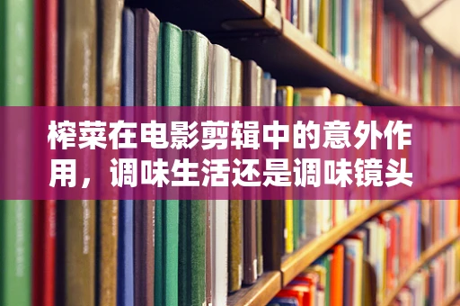 榨菜在电影剪辑中的意外作用，调味生活还是调味镜头？