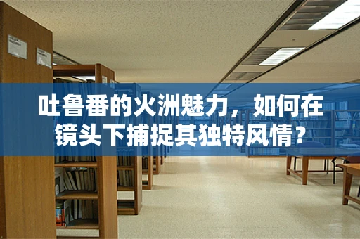 吐鲁番的火洲魅力，如何在镜头下捕捉其独特风情？